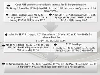 M. Narasimham (3 May 1977 to 30 November 1977) , Mr. I.G. Patel (1 December 1977 to
15 September 1982) also had significant impact as a RBI governors.
After Mr. H. V. R. Iyengar, P. C. Bhattacharya (1 March 1962 to 30 June 1967), Mr.
Lakshmi Kant Jha
( 1 July 1967 to 3 May 1970)
Mr. B. N. Adarkar (4 May 1970 to 15 June
1970), Mr. Sarukkai Jagannathan (16 June
1970 to 19 May 1975)
N. C. Sen Gupta
(19 May 1975 to 19 August 1975), K. R.
Puri (20 August 1975 to 2 May 1977)
Other RBI governors who had great impact after the independence are,
Mr. Benegal Rama Rau (ICS) , joined RBI in 1 July 1949 hold the post of governor till 14
January 1957.
After 7 and half years Mr. K. G.
Ambegaonkar (ICS), joined RBI in 14
January 1957 till 28 February 1957.
After Mr. K. G. Ambegaonkar Mr. H. V. R.
Iyengar (ICS), joined RBI in 1 March
1957 to 28 February 1962.
 
