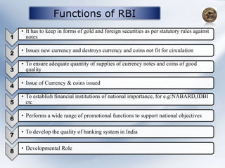 Functions of RBI
1
• It has to keep in forms of gold and foreign securities as per statutory rules against
notes
2
• Issues new currency and destroys currency and coins not fit for circulation
3
• To ensure adequate quantity of supplies of currency notes and coins of good
quality
4
• Issue of Currency & coins issued
5
• To establish financial institutions of national importance, for e.g:NABARD,IDBI
etc
6
• Performs a wide range of promotional functions to support national objectives
7
• To develop the quality of banking system in India
8
• Developmental Role
 