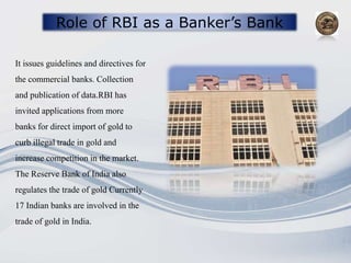Role of RBI as a Banker’s Bank
It issues guidelines and directives for
the commercial banks. Collection
and publication of data.RBI has
invited applications from more
banks for direct import of gold to
curb illegal trade in gold and
increase competition in the market.
The Reserve Bank of India also
regulates the trade of gold Currently
17 Indian banks are involved in the
trade of gold in India.
 