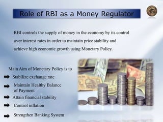 Role of RBI as a Money Regulator
RBI controls the supply of money in the economy by its control
over interest rates in order to maintain price stability and
achieve high economic growth using Monetary Policy.
Main Aim of Monetary Policy is to
Stabilize exchange rate
Maintain Healthy Balance
of Payment
Attain financial stability
Control inflation
Strengthen Banking System
 