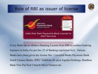 Role of RBI as issuer of license
Every Bank has to obtain a Banking License from RBI to conduct banking
business in India (As per Sec 22 of Banking regulation Act). Various
Banks have been given the license like: Universal Banks Payments Bank
Small Finance Banks, IDFC Vodafone M- pesa Equitas Holdings, Bandhan
Bank Fino PayTech Utkarsh Micro Finance etc.
 