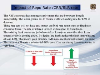 Impact of Repo Rate /CRR/SLR rate
The RBI's rate cuts does not necessarily mean that the borrowers benefit
immediately. The landing bank has to reduce its Base Lending rate for EMI to
decrease.
These rate cuts will not have any impact on fixed rate home loans or fixed rate
consumer loans. The rate of interest is fixed with respect to fixed loans.
The existing bank customers (who have taken loans) can see either their Loan
tenures or EMIs coming down. By default the banks reduce the loan tenure instead
of loan EMI. That means your monthly EMI installment amount remains the same.
The rate cut will make a substantial difference if the remaining loan term/tenure is
very long.
 