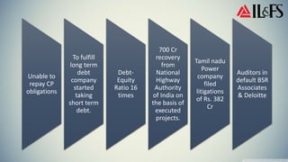 Unable to
repay CP
obligations
To fulfill
long term
debt
company
started
taking
short term
debt.
Debt-
Equity
Ratio 16
times
700 Cr
recovery
from
National
Highway
Authority
of India on
the basis of
executed
projects.
Tamil nadu
Power
company
filed
litigations
of Rs. 382
Cr
Auditors in
default BSR
Associates
& Deloitte
 