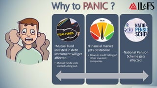 •Mutual fund
invested in debt
instrument will get
affected.
• Mutual funds units
started selling out.
•Financial market
gets destabilize
• Down in credit rating of
other invested
companies.
National Pension
Scheme gets
affected.
 