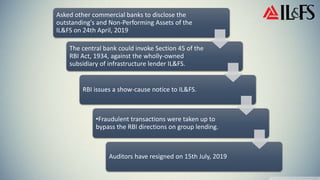 Asked other commercial banks to disclose the
outstanding's and Non-Performing Assets of the
IL&FS on 24th April, 2019
The central bank could invoke Section 45 of the
RBI Act, 1934, against the wholly-owned
subsidiary of infrastructure lender IL&FS.
RBI issues a show-cause notice to IL&FS.
•Fraudulent transactions were taken up to
bypass the RBI directions on group lending.
Auditors have resigned on 15th July, 2019
 