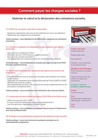Comment payer les charges sociales ? 
Maîtriser le calcul et la déclaration des cotisations sociales. 
1.4. Chiffrer les cotisations salariales et patronales 
-- Respecter l’application des taux et des plafonds en cours actuellement 
-- Répertorier les catégories de cotisations 
Atelier pratique : nous détaillerons les différentes catégories de cotisations 
existantes. 
1.5. Connaître et appliquer les dégrèvements de cotisations sociales et 
patronales 
--Que recouvre la réduction Fillon ? 
-- Définition de la loi TEPA (heures supplémentaires) 
--Que sont les contrats exonérés ? 
-- Les allègements de cotisations dans les zones franches urbaines 
Atelier pratique : nous étudierons de manière plus approfondie la loi TEPA 
(heures supplémentaires). 
1.6. Déterminer le montant des cotisations des régimes de retraite et de 
prévoyance 
-- Fixer les différents taux et bases de cotisations des salariés non cadres 
et des cadres 
-- S’acquitter du versement de la Garantie Minimale de Points (GMP) à l’AGIRC 
-- Attribuer les sommes isolées 
-- Bien appréhender la teneur des contrats de retraite supplémentaire et de 
prévoyance complémentaire 
Atelier pratique : nous travaillerons sur l’attribution des sommes isolées. 
1.7. Comprendre les mécanismes des bases CSG/CRDS et du forfait social 
-- Définir les taux de CSG/ CRDS 
-- En quoi consiste l’abattement pour frais professionnels ? 
-- Les montants qui s’appliquent au forfait social 
Atelier pratique : nous prendrons un exemple concret quant à l’abattement 
pour frais professionnels. 
1.8. Procéder à la standardisation progressive des plafonds et des tranches 
Atelier pratique : nous vous donnerons quelques exemples sur la 
standardisation progressive. 
Public concerné 
Gestionnaires paye 
Responsables paye 
Personnels RH 
Prérequis : savoir déterminer 
la rémunération brute 
Bénéfices de la formation 
Étude de plusieurs exemples 
concrets 
Travail pratique à partir des 
bulletins de salaire des 
intervenants 
En option: + 2 jours de 
pratique sur logiciel de paye 
Durée 
2 jours (14 heures) 
Prix 
Formation métier = 1675 €uros HT 
Option logiciel = 1000 €uros HT 
Lieu 
Paris 
JURIS PAYE 4 square Jules Guesde 91000 EVRY - Tél: 09.54.60.27.47 - www.juris-paye.fr 
Siret: 500 223 557 00017 - NAF: 8559A - Tva intracommunautaire : FR 76 500 223 557 - N° de déclaration d’activité : 11 91 07453 91 JURIS PAYE - 2/5 
 