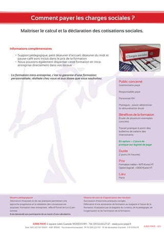 Comment payer les charges sociales ? 
Maîtriser le calcul et la déclaration des cotisations sociales. 
Informations complémentaires 
• Support pédagogique, petit déjeuner d’accueil, déjeuner du midi et 
pause-café sont inclus dans le prix de la formation 
• Nous pouvons également dispenser cette formation en intra-entreprise 
directement dans vos locaux 
La formation intra-entreprise, c’est la garantie d’une formation 
personnalisée, réalisée chez vous et aux dates que vous souhaitez. 
Moyens pédagogiques 
Alternance d’exposés et de cas pratiques permettant une 
approche progressive et la validation des connaissances 
acquises. Formation inter entreprises : effectif formé de 6 à 12 per-sonnes. 
Il est demandé aux participants de se munir d’une calculatrice 
Public concerné 
Gestionnaire paye 
Responsable paye 
Personnel RH 
Prérequis : savoir déterminer 
la rémunération brute 
Bénéfices de la formation 
Étude de plusieurs exemples 
concrets 
Travail pratique à partir des 
bulletins de salaire des 
intervenants 
En option: + 2 jours de 
pratique sur logiciel de paye 
Durée 
2 jours (14 heures) 
Prix 
Formation métier = 1675 €uros HT 
Option logiciel = 1000 €uros HT 
Lieu 
Paris 
Moyens de suivi et d’appréciation des résultats 
Succession d’exercices pratiques corrigés. 
Délivrance d’une attestation de formation au stagiaire à l’issue de la 
formation. Evaluation par le stagiaire du contenu, de la pédagogie, de 
l’organisation et de l’animation de la formation. 
JURIS PAYE 4 square Jules Guesde 91000 EVRY - Tél: 09.54.60.27.47 - www.juris-paye.fr 
Siret: 500 223 557 00017 - NAF: 8559A - Tva intracommunautaire : FR 76 500 223 557 - N° de déclaration d’activité : 11 91 07453 91 JURIS PAYE - 3/5 
 