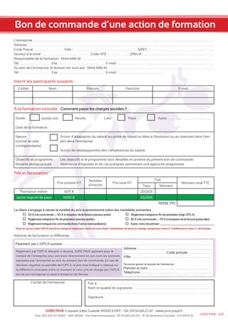 Bon de commande d’une action de formation 
L’entreprise : . . . . . . . . . . . . . . . . . . . . . . . . . . . . . . . . . . . . . . . . . . . . . . . . . . . . . . . . . . . . . . . . . . . . . . . . . . . . . . . . . . . . . . . . . . . . . . . . . . . . . . . . . . . . . . . . . . . . . . . . 
Adresse : . . . . . . . . . . . . . . . . . . . . . . . . . . . . . . . . . . . . . . . . . . . . . . . . . . . . . . . . . . . . . . . . . . . . . . . . . . . . . . . . . . . . . . . . . . . . . . . . . . . . . . . . . . . . . . . . . . . . . . . . . . . . 
Code Postal : . . . . . . . . . . . . . . . . . . . Ville : . . . . . . . . . . . . . . . . . . . . . . . . . . . . . . . . . . . . . . . . . . . SIRET : . . . . . . . . . . . . . . . . . . . . . . . . . . . . . . . . . . . . . . . . . . 
Secteur d’activité : . . . . . . . . . . . . . . . . . . . . . . . . . . . . . . . . Code APE : . . . . . . . . . . . . . . .Effectif : . . . . . . . . . . . . . . . . . . . . . . . . . . . . . . . . . . . . . . . . . . . . . . . 
Responsable de la formation : Mme Mlle M. . . . . . . . . . . . . . . . . . . . . . . . . . . . . . . . . . . . . . . . . . . . . . . . . . . . . . . . . . . . . . . . . . . . . . . . . . . . . . . . . . . . . . . . . 
Tél: . . . . . . . . . . . . . . . . . . . . . .Fax : . . . . . . . . . . . . . . . . . . . . . . . . . . . . . . . E-mail : . . . . . . . . . . . . . . . . . . . . . . . . . . . . . . . . . . . . . . . . . . . . . . . . . . . . . . . . . . . . . . . . 
Au sein de l’entreprise, le dossier est suivi par : Mme Mlle M. . . . . . . . . . . . . . . . . . . . . . . . . . . . . . . . . . . . . . . . . . . . . . . . . . . . . . . . . . . . . . . . . . . . . . . . 
Tél: . . . . . . . . . . . . . . . . . . . . . .Fax : . . . . . . . . . . . . . . . . . . . . . . . . . . . . . . . E-mail : . . . . . . . . . . . . . . . . . . . . . . . . . . . . . . . 
Inscrit les participants suivants : 
Civilité Nom Prénom Fonction E-mail 
à la formation intitulée : Comment payer les charges sociales ? 
Durée : jour(s) soit heures Lieu* : Paris Autre: . . . . . . . . . . . . . . . . . . . . . . . . . . . . . 
Date de la formation : 
Objectifs et programme 
Moyens pédagogiques 
Prix et facturation : 
Action d’adaptation du salarié au poste de travail ou liées à l’évolution ou au maintien dans l’em-ploi 
dans l’entreprise 
Action de développement des compétences du salarié 
Les objectifs et le programme sont détaillés en annexe du présent bon de commande. 
Alternance d’exposés et de cas pratiques permettant une approche progressive. 
Prix unitaire HT 
Nombre 
d’inscrits 
Prix total HT 
TVA 
Montant total TTC 
Taux Montant 
Formation métier 1675 € 20,00% 
option logiciel de paye 1000 € 20,00% 
TOTAL TTC 
Le client s’engage à verser la totalité du prix susmentionné selon les modalités suivantes : 
50 % à la commande — 50 % à réception de la factures (ecteur privé) 
Règlement intégral en fin de prestation (secteur public) 
Règlement intégral à la commande (hors France métropolitaine) 
Règlement intégral en fin de prestation (règl. OPCA) 
30 % à la commande — 70 % à réception de la facturep (articulier) 
Autre, merci de préciser : 
Dans le cas où votre OPCA prend en charge le règlement, merci de nous faxer l’attestation de prise en charge comportant votre n° d’adhérent et votre n° de dossier. 
Adresse de facturation si différente : 
Paiement par L’OPCA suivant : . . . . . . . . . . . . . . . . . . . . . . . . . . . . . . . . . . . . . . . . . . . . . . . . . . . . . . . . . . . . . . . . . . . . . . . . . . . . . . . . . . . . . . . . . . . . . . . . . . . 
Règlement par l’OPCA désigné ci-dessus, JURIS PAYE agissant pour le 
compte de l’entreprise pour percevoir directement en son nom les sommes 
exposées par l’entreprise au titre du présent bon de commande. En cas de 
décision négative ou partielle de l’OPCA, le prix total indiqué ci-dessus ou 
la différence constatée entre ce montant et celui pris en charge par l’OPCA 
est dû par l’entreprise et payé à réception de facture. 
Adresse : . . . . . . . . . . . . . . . . . . . . . . . . . . . . . . . . . . . . . . . . . . . . . . . . . 
. . . . . . . . . . . . . . . . . . . . . . . . . . . . . Code postale : . . . . . . . . . . . . . . . 
Ville: . . . . . . . . . . . . . . . . . . . . . . . . . . . . . . . . . . . . . . . . . . . . . . . . . . . . . . 
Personne gérant le dossier de l’entreprise 
Prénom et nom : . . . . . . . . . . . . . . . . . . . . . . . . . . . . . . . . . . . . . . . . . 
Téléphone : . . . . . . . . . . . . . . . . . . . . . . . . . . . . . . . . . . . . . . . . . . . . . . 
Cachet de l’entreprise Fait à : . . . . . . . . . . . . . . . . . . . . . . . . . . . . . . . . . . . . . . . . . . . . . . . . . . . . . . . . . . . . . . . . . . . . . . . . . . . . 
Nom et qualité du signataire : . . . . . . . . . . . . . . . . . . . . . . . . . . . . . . . . . . . . . . . . . . . . . . . . . . . . 
. . . . . . . . . . . . . . . . . . . . . . . . . . . . . . . . . . . . . . . . . . . . . . . . . . . . . . . . . . . . . . . . . . . . . . . . . . . . . . . . . . . 
Signature : 
JURIS PAYE 4 square Jules Guesde 91000 EVRY - Tél: 09.54.60.27.47 - www.juris-paye.fr 
Nature 
(cocher la case 
correspondante) 
Siret: 500 223 557 00017 - NAF: 8559A - Tva intracommunautaire : FR 76 500 223 557 - N° de déclaration d’activité : 11 91 07453 91 JURIS PAYE - 4/5 
 