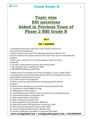 Crack Grade B 1
www.crackgradeb.com | crackgradeb@gmail.com | 9310558455
Topic wise
ESI questions
Asked in Previous Years of
Phase 2 RBI Grade B
2017
ESI 1 MARKER
1. Brundtland commission’s alternative name? world commission on
environment and development
2. Asean summit venue in April 2017? Manila (controversial- Manila is the
venue for 2018 but the question asked for 2017. 2017 venue was not mentionedin the
question)
3. SECC census- what is the % of rural households in India out of total
households
4. Cry report- people without access to clean drinking water
5. HDI released by which organization? UNDP
6. GDP-DEPRECIATION gives what? NDP
7. Market value of final goods and services produced in a year is called? GNP in
case of goods and services produced by citizens; GDP in case of goods and services
produced within boundaries by everyone
8. D in FSDC stands for? Development
9. Which country has signed information exchange agreement with 40
countries?
10. Which country decided to opt out of Paris climate framework? USA
11. Committee to review FRBM? N K Singh
12. FRBM helps in? Fiscal Prudence
13. Arvind Panagriya committee to collect comprehensive unemployment data
14. Total women workforce participation rate
15. BOP meaning? Balance of Payment
16. 2016-17 4th quarter growth? 6.1%
17. Dairy development fund allocation- 8000 Crore
18. India will overtake CHINA population in which year- 2024
19. Which PSU was approved for restructuring in May?
20. 2 cities Of India identified as dense- Mumbai, Kota
21. Number of SDG goals and targets? 17 goals and 169 targets
 