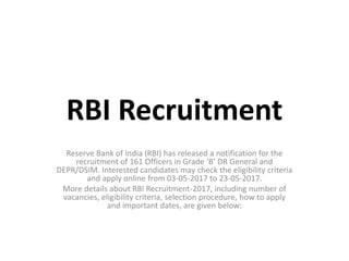RBI Recruitment
Reserve Bank of India (RBI) has released a notification for the
recruitment of 161 Officers in Grade ‘B’ DR General and
DEPR/DSIM. Interested candidates may check the eligibility criteria
and apply online from 03-05-2017 to 23-05-2017.
More details about RBI Recruitment-2017, including number of
vacancies, eligibility criteria, selection procedure, how to apply
and important dates, are given below:
 