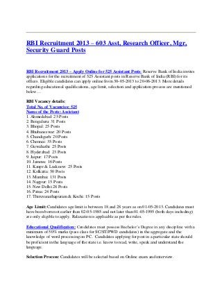 RBI Recruitment 2013 – 603 Asst, Research Officer, Mgr,
Security Guard Posts
RBI Recruitment 2013 – Apply Online for 525 Assistant Posts: Reserve Bank of India invites
applications for the recruitment of 525 Assistant posts in Reserve Bank of India (RBI) for its
offices. Eligible candidates can apply online from 30-05-2013 to 20-06-2013. More details
regarding educational qualifications, age limit, selection and application process are mentioned
below…
RBI Vacancy details:
Total No. of Vacancies: 525
Name of the Posts: Assistant
1. Ahmedabad: 25 Posts
2. Bengaluru: 31 Posts
3. Bhopal: 25 Posts
4. Bhubaneswar: 20 Posts
5. Chandigarh: 20 Posts
6. Chennai: 35 Posts
7. Guwahathi: 25 Posts
8. Hyderabad: 23 Posts
9. Jaipur: 17 Posts
10. Jammu: 16 Posts
11. Kanpr & Lucknow: 25 Posts
12. Kolkatta: 50 Posts
13. Mumbai: 131 Posts
14. Nagpur: 15 Posts
15. New Delhi:28 Posts
16. Patna: 24 Posts
17. Thiruvanathapuram & Kochi: 15 Posts
Age Limit: Candidates age limit is between 18 and 28 years as on 01-05-2013. Candidates must
have been born not earlier than 02-05-1985 and not later than 01-05-1995 (both days including)
are only eligible to apply. Relaxation is applicable as per the rules.
Educational Qualification: Candidates must possess Bachelor’s Degree in any discipline with a
minimum of 50% marks (pass class for SC/ST/PWD candidates) in the aggregate and the
knowledge of word processing on PC . Candidates applying for post in a particular state should
be proficient in the language of the state i.e. know to read, write, speak and understand the
language.
Selection Process: Candidates will be selected based on Online exam and interview.
 