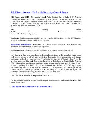 RBI Recruitment 2013 – 68 Security Guard Posts
RBI Recruitment 2013 – 68 Security Guard Posts: Reserve Bank of India (RBI), Mumbai
invites applications from Ex-Servicemen residing in Mumbai for the recruitment of 68 Security
Guard vacancies. Eligible candidates can send applications in the prescribed format on or before
12-07-2013. More details regarding educational qualifications, age limit, selection and
application process are mentioned below…
RBI Vacancy details:
Total No. of Vacancies: 68
Name of the Post: Security Guard
Age Limit: Candidates age limit is 25 years (28 years for OBC and 30 years for SC/ ST) as on
01-06-2013. Relaxation is applicable as per the rules.
Educational Qualification: Candidates must have passed minimum 10th Standard and
maximum under Graduation with relevant experience.
Selection Process: Candidates will be selected based on written test and/ or interview.
How to Apply: Interested candidates need to send applications in the prescribed format along
with attested copies of all relevant certificates/ documents, latest passport size self attested
photograph (affixed) by super scribing “Application for the post if Security Guard” on the
envelope must reach Regional Director (Maharashtra & Goa), Reserve Bank of India, Mumbai
Office, Human Resource Management Department, Recruitment Section, Main Building, Shahid
Bhagat Singh Marg, P.B No.901, Fort, Mumbai-400001 on or before 12-07-2013. Applications
can also be deposited in the box kept at the entrance of the RBI’sMainOfficeBuilding (opposite
toNewCentralOfficeBuilding at Shahid Bhagat Singh Marg, Fort, Mumbai) in week days except
Saturdays, Sundays and holidays, between 10.30 AM and 02.30 PM.
Last Date for Submission of Application: 12-07-2013
For more details regarding age, qualifications, pay scale, selections and other information click
on the below link…
Click here for Recruitment Advt & Application Form
 