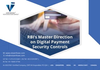 RBI’s Master Direction
on Digital Payment
Security Controls
RBI’s Master Direction
on Digital Payment
Security Controls
W: www.vistainfosec.com
E: info@vistainfosec.com
US Tel: +1-415-513-5261 | SG Tel: +65-3129-0397 |
IN Tel: +91 73045 57744
An ISO27001 Certiﬁed Company, CERT-IN Empanelled, PCI QSA | USA. SINGAPORE. INDIA. UK. MIDDLE EAST. CANADA.
 