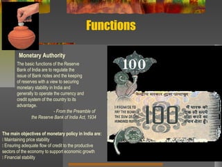 Functions
Monetary Authority
The basic functions of the Reserve
Bank of India are to regulate the
issue of Bank notes and the keeping
of reserves with a view to securing
monetary stability in India and
generally to operate the currency and
credit system of the country to its
advantage.
- From the Preamble of
the Reserve Bank of India Act, 1934
The main objectives of monetary policy in India are:
􀂃 Maintaining price stability
􀂃 Ensuring adequate flow of credit to the productive
sectors of the economy to support economic growth
􀂃 Financial stability
 