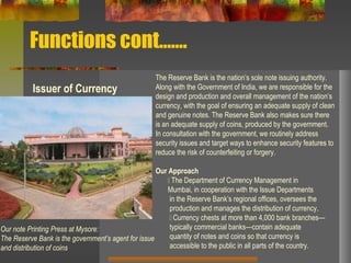 Functions cont…….
Issuer of Currency
The Reserve Bank is the nation’s sole note issuing authority.
Along with the Government of India, we are responsible for the
design and production and overall management of the nation’s
currency, with the goal of ensuring an adequate supply of clean
and genuine notes. The Reserve Bank also makes sure there
is an adequate supply of coins, produced by the government.
In consultation with the government, we routinely address
security issues and target ways to enhance security features to
reduce the risk of counterfeiting or forgery.
Our Approach
􀂃 The Department of Currency Management in
Mumbai, in cooperation with the Issue Departments
in the Reserve Bank’s regional offices, oversees the
production and manages the distribution of currency.
􀂃 Currency chests at more than 4,000 bank branches—
typically commercial banks—contain adequate
quantity of notes and coins so that currency is
accessible to the public in all parts of the country.
Our note Printing Press at Mysore:
The Reserve Bank is the government’s agent for issue
and distribution of coins
 