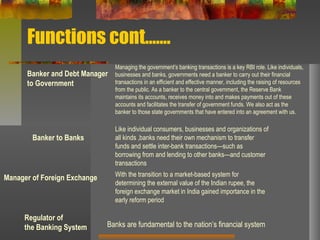 Functions cont…….
Banker and Debt Manager
to Government
Managing the government’s banking transactions is a key RBI role. Like individuals,
businesses and banks, governments need a banker to carry out their financial
transactions in an efficient and effective manner, including the raising of resources
from the public. As a banker to the central government, the Reserve Bank
maintains its accounts, receives money into and makes payments out of these
accounts and facilitates the transfer of government funds. We also act as the
banker to those state governments that have entered into an agreement with us.
Banker to Banks
Manager of Foreign Exchange
Regulator of
the Banking System
Like individual consumers, businesses and organizations of
all kinds ,banks need their own mechanism to transfer
funds and settle inter-bank transactions—such as
borrowing from and lending to other banks—and customer
transactions
With the transition to a market-based system for
determining the external value of the Indian rupee, the
foreign exchange market in India gained importance in the
early reform period
Banks are fundamental to the nation’s financial system
 
