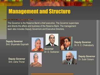 Management and Structure
The Governor is the Reserve Bank’s chief executive. The Governor supervises
and directs the affairs and business of the Reserve Bank. The management
team also includes Deputy Governors and Executive Directors.
Governor
Dr. D. Subbarao
Deputy Governor
Dr. K. C. Chakrabarty
Deputy Governor
Dr. Subir Gokarn
Deputy Governor
Smt. Shyamala Gopinath
Deputy Governor
Smt. Usha Thorat
 