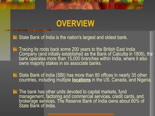 OVERVIEW
State Bank of India is the nation's largest and oldest bank.
Tracing its roots back some 200 years to the British East India
Company (and initially established as the Bank of Calcutta in 1806), the
bank operates more than 15,000 branches within India, where it also
owns majority stakes in six associate banks.
State Bank of India (SBI) has more than 80 offices in nearly 35 other
countries, including multiple locations in the US, Canada, and Nigeria.
The bank has other units devoted to capital markets, fund
management, factoring and commercial services, credit cards, and
brokerage services. The Reserve Bank of India owns about 60% of
State Bank of India.
 