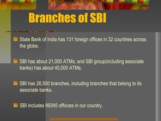 Branches of SBI
State Bank of India has 131 foreign offices in 32 countries across
the globe.
SBI has about 21,000 ATMs; and SBI group(including associate
banks) has about 45,000 ATMs.
SBI has 26,500 branches, including branches that belong to its
associate banks.
SBI includes 99345 officces in our country.
 
