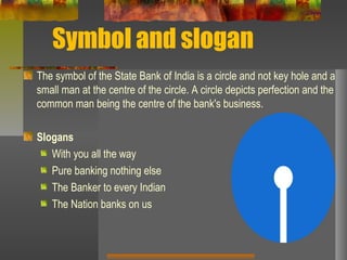 Symbol and slogan
The symbol of the State Bank of India is a circle and not key hole and a
small man at the centre of the circle. A circle depicts perfection and the
common man being the centre of the bank's business.
Slogans
With you all the way
Pure banking nothing else
The Banker to every Indian
The Nation banks on us
 