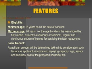 FEATURES
Eligibility:
Minimum age: 18 years as on the date of sanction
Maximum age: 70 years. i.e. the age by which the loan should be
fully repaid, subject to availability of sufficient, regular and
continuous source of income for servicing the loan repayment.
Loan Amount:
Actual loan amount will be determined taking into consideration such
factors as applicant’s income and repaying capacity, age, assets
and liabilities, cost of the proposed house/flat etc.
 