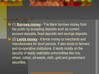 (1) Borrows money:- The Bank borrows money from
the public by accepting deposits such as current
account deposits, fixed deposits and savings deposits.
(2) Lends money:- It lends money to merchants and
manufacturers for short periods. It also lends to farmers
and co-operative institutions. It lends mostly on the
security of easily realizable commodities like rice,
wheat, cotton, oil-seeds, cloth, gold and government
securities.
 