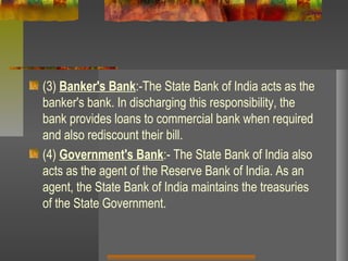 (3) Banker's Bank:-The State Bank of India acts as the
banker's bank. In discharging this responsibility, the
bank provides loans to commercial bank when required
and also rediscount their bill.
(4) Government's Bank:- The State Bank of India also
acts as the agent of the Reserve Bank of India. As an
agent, the State Bank of India maintains the treasuries
of the State Government.
 