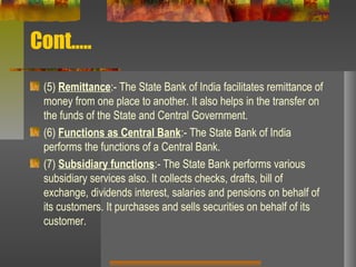 Cont…..
(5) Remittance:- The State Bank of India facilitates remittance of
money from one place to another. It also helps in the transfer on
the funds of the State and Central Government.
(6) Functions as Central Bank:- The State Bank of India
performs the functions of a Central Bank.
(7) Subsidiary functions:- The State Bank performs various
subsidiary services also. It collects checks, drafts, bill of
exchange, dividends interest, salaries and pensions on behalf of
its customers. It purchases and sells securities on behalf of its
customer.
 