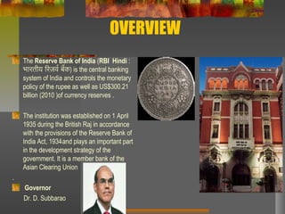 OVERVIEW
The Reserve Bank of India (RBI, Hindi :
भारतीय रिरज़र्वर रबैक) is the central banking
system of India and controls the monetary
policy of the rupee as well as US$300.21
billion (2010 )of currency reserves .
The institution was established on 1 April
1935 during the British Raj in accordance
with the provisions of the Reserve Bank of
India Act, 1934and plays an important part
in the development strategy of the
government. It is a member bank of the
Asian Clearing Union
.
Governor
Dr. D. Subbarao
 