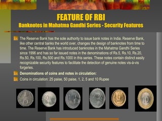 FEATURE OF RBI
Banknotes in Mahatma Gandhi Series - Security Features
The Reserve Bank has the sole authority to issue bank notes in India. Reserve Bank,
like other central banks the world over, changes the design of banknotes from time to
time. The Reserve Bank has introduced banknotes in the Mahatma Gandhi Series
since 1996 and has so far issued notes in the denominations of Rs.5, Rs.10, Rs.20,
Rs.50, Rs.100, Rs.500 and Rs.1000 in this series. These notes contain distinct easily
recognizable security features to facilitate the detection of genuine notes vis-à-vis
forgeries.
Denominations of coins and notes in circulation:
Coins in circulation: 25 paise, 50 paise, 1, 2, 5 and 10 Rupee
 