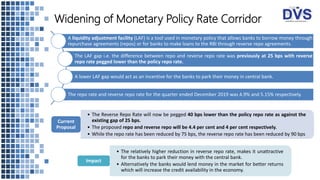 Widening of Monetary Policy Rate Corridor
A liquidity adjustment facility (LAF) is a tool used in monetary policy that allows banks to borrow money through
repurchase agreements (repos) or for banks to make loans to the RBI through reverse repo agreements.
The LAF gap i.e. the difference between repo and reverse repo rate was previously at 25 bps with reverse
repo rate pegged lower than the policy repo rate.
A lower LAF gap would act as an incentive for the banks to park their money in central bank.
The repo rate and reverse repo rate for the quarter ended December 2019 was 4.9% and 5.15% respectively.
• The Reverse Repo Rate will now be pegged 40 bps lower than the policy repo rate as against the
existing gap of 25 bps.
• The proposed repo and reverse repo will be 4.4 per cent and 4 per cent respectively.
• While the repo rate has been reduced by 75 bps, the reverse repo rate has been reduced by 90 bps
Current
Proposal
• The relatively higher reduction in reverse repo rate, makes it unattractive
for the banks to park their money with the central bank.
• Alternatively the banks would lend money in the market for better returns
which will increase the credit availability in the economy.
Impact
 