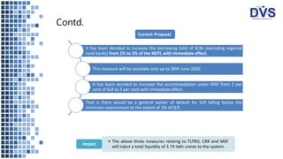 Contd.
It has been decided to increase the borrowing limit of SCBs (excluding regional
rural banks) from 2% to 3% of the NDTL with immediate effect.
This measure will be available only up to 30th June 2020.
It has been decided to increase the accommodation under MSF from 2 per
cent of SLR to 3 per cent with immediate effect.
That is there would be a general waiver of default for SLR falling below the
minimum requirement to the extent of 3% of SLR.
• The above three measures relating to TLTRO, CRR and MSF
will inject a total liquidity of 3.74 lakh crores to the system.
Impact
Current Proposal
 