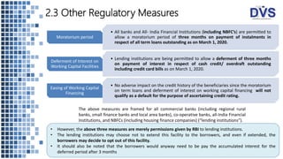 2.3 Other Regulatory Measures
• All banks and All- India Financial Institutions (including NBFC’s) are permitted to
allow a moratorium period of three months on payment of instalments in
respect of all term loans outstanding as on March 1, 2020.
Moratorium period
• Lending institutions are being permitted to allow a deferment of three months
on payment of interest in respect of cash credit/ overdraft outstanding
including credit card bills as on March 1, 2020.
Deferment of Interest on
Working Capital Facilities
• No adverse impact on the credit history of the beneficiaries since the moratorium
on term loans and deferment of interest on working capital financing will not
qualify as a default for the purpose of ascertaining credit rating.
Easing of Working Capital
Financing
• However, the above three measures are merely permissions given by RBI to lending institutions.
• The lending institutions may choose not to extend this facility to the borrowers, and even if extended, the
borrowers may decide to opt out of this facility.
• It should also be noted that the borrowers would anyway need to be pay the accumulated interest for the
deferred period after 3 months
The above measures are framed for all commercial banks (including regional rural
banks, small finance banks and local area banks), co-operative banks, all-India Financial
Institutions, and NBFCs (including housing finance companies) (“lending institutions”).
 