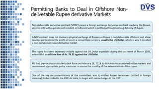 Permitting Banks to Deal in Offshore Non-
deliverable Rupee derivative Markets
Non-deliverable derivative contract (NDDC) means a foreign exchange derivative contract involving the Rupee,
entered into with a person not resident in India and which is settled without involving delivery of Rupee.
A NDF contract does not involve a physical exchange of Rupees as Rupee is not deliverable offshore, and allow
counter-parties to settle profit or loss in a convertible currency, usually the US Dollar, which is why it is called
a non-deliverable rupee derivative market.
The rupee has been extremely volatile against the US Dollar especially during the last week of March 2020,
where it hit an all time low of Rs. 76.32 against the US Dollar.
RBI had previously constituted a task force on February 28, 2019 to look into issues related to the markets and
recommend appropriate policy measures to ensure the stability of the external value of the rupee.
One of the key recommendations of the committee, was to enable Rupee derivatives (settled in foreign
currency), to be traded in the IFSCs in India, to begin with on exchanges in the IFSC.
 