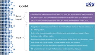 Contd.
Current
Proposal
• Consistent with the recommendations of the task force, and in consideration of the volatility of
INR, Banks in India which operate International Financial Services Centre (IFSC) Banking Units
(IBUs) are being allowed to participate in the NDF market with effect from June 1, 2020.
Impact
• Foreign bank’s branches outside India can deal in the offshore market as they are not bound by
the RBI’s regulations.
• On the other hand, overseas branches of Indian banks were not allowed to deal in Rupee
derivatives in the offshore market.
• By introducing Rupee derivatives in IFSC and permitting IBUs to deal in such derivatives, a more
level playing field can be provided to Indian banks to service non-residents.
• This move would also help stabilize the rupee value in the international money market
• RBI can also intervene through the Nationalised Bank in stabilising the rupee.
 
