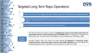Under LTRO, RBI provides longer term (one- to three-year) loans to banks at the prevailing repo rate.
Since banks are able to get long term loans at the prevailing repo rate which are exclusively to be
used for investment purposes, companies with good standing shall have access to funds of these
banks.
As a result there would be increased credit flow in the economy.
Targeted Long Term Repo Operations
The Reserve Bank will conduct auctions of targeted term repos of up to three years tenor of
appropriate sizes for a total amount of up to ₹1,00,000 crore at a floating rate, linked to the
policy repo rate. The first auction of ₹25,000 crore was conducted on 28th March, 2020.
Liquidity availed under the scheme by banks has to be deployed in investment grade
corporate bonds, commercial paper and non-convertible debentures over and above the
outstanding level of their investments in these bonds as on March 25, 2020.
Current
Proposal
 