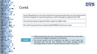 Contd.
As per RBI guidelines on non-SLR investments Investment grade bonds are those bonds which
have been assigned an investment grade by a credit rating agency registered with SEBI.
The investment grade assigned by CRISIL ranges from BBB to AAA.
The credit ratings would be reviewed by IBA/FIMMDA at least once a year.
• LTROs would reduce the cost of borrowings and would also increase flow
of credit to the eligible corporates in the economy
• The annual growth rate of investment by banks in such assets has
decreased over the last year. However, the current proposal would
encourage banks to invest in corporate bonds and other instruments
Impact
 