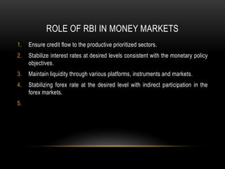ROLE OF RBI IN MONEY MARKETS
1. Ensure credit flow to the productive prioritized sectors.
2. Stabilize interest rates at desired levels consistent with the monetary policy
objectives.
3. Maintain liquidity through various platforms, instruments and markets.
4. Stabilizing forex rate at the desired level with indirect participation in the
forex markets.
5.
 