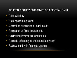MONETARY POLICY OBJECTIVES OF A CENTRAL BANK
• Price Stability
• High economic growth
• Controlled expansion of bank credit
• Promotion of fixed investments
• Restricting inventories and stocks
• Promote efficiency of the financial system
• Reduce rigidity in financial system
 