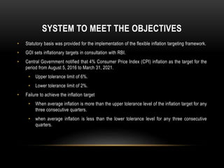 SYSTEM TO MEET THE OBJECTIVES
• Statutory basis was provided for the implementation of the flexible inflation targeting framework.
• GOI sets inflationary targets in consultation with RBI.
• Central Government notified that 4% Consumer Price Index (CPI) inflation as the target for the
period from August 5, 2016 to March 31, 2021.
• Upper tolerance limit of 6%.
• Lower tolerance limit of 2%.
• Failure to achieve the inflation target
• When average inflation is more than the upper tolerance level of the inflation target for any
three consecutive quarters.
• when average inflation is less than the lower tolerance level for any three consecutive
quarters.
 