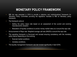 MONETARY POLICY FRAMEWORK
• RBI Act was amended in 2016 to provide a statutory and institutionalized framework for
‘Monetary Policy Committee providing the legislative mandate to RBI on Monetary policy
framework.
• The framework aims at
• Setting the policy (repo) rate based on an assessment of the current and evolving
macroeconomic situation.
• Modulation of liquidity conditions to anchor money market rates at or around the repo rate.
• Announcement of Repo rate: Weighted average call rate (WACR) is around the repo rate.
• The operating framework is fine-tuned and revised ensuring consistency with the monetary
policy stance depending on the evolving
• financial market conditions
• monetary conditions,
• The liquidity management framework was last revised significantly in April 2016.
 