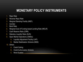 MONETARY POLICY INSTRUMENTS
1. Repo Rate
2. Reverse Repo Rate:
3. Marginal Standing Facility (MSF):
4. Corridor
5. Bank Rate
6. Marginal Cost of Funding based Lending Rate (MCLR)
7. Cash Reserve Ratio (CRR)
8. Statutory Liquidity Ratio (SLR):
9. Open Market Operations (OMOs):
A. Liquidity Adjustment Facility (LAF)
B. Market Stabilisation Scheme (MSS)
10. Others
A. Credit Ceiling
B. Credit Authorization Scheme
C. Moral Suation
 