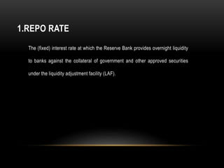 1.REPO RATE
The (fixed) interest rate at which the Reserve Bank provides overnight liquidity
to banks against the collateral of government and other approved securities
under the liquidity adjustment facility (LAF).
 