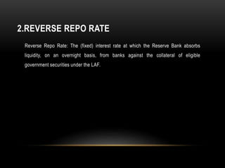2.REVERSE REPO RATE
Reverse Repo Rate: The (fixed) interest rate at which the Reserve Bank absorbs
liquidity, on an overnight basis, from banks against the collateral of eligible
government securities under the LAF.
 