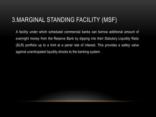 3.MARGINAL STANDING FACILITY (MSF)
A facility under which scheduled commercial banks can borrow additional amount of
overnight money from the Reserve Bank by dipping into their Statutory Liquidity Ratio
(SLR) portfolio up to a limit at a penal rate of interest. This provides a safety valve
against unanticipated liquidity shocks to the banking system.
 