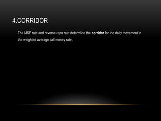4.CORRIDOR
The MSF rate and reverse repo rate determine the corridor for the daily movement in
the weighted average call money rate.
 