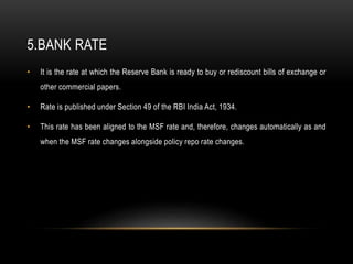 5.BANK RATE
• It is the rate at which the Reserve Bank is ready to buy or rediscount bills of exchange or
other commercial papers.
• Rate is published under Section 49 of the RBI India Act, 1934.
• This rate has been aligned to the MSF rate and, therefore, changes automatically as and
when the MSF rate changes alongside policy repo rate changes.
 