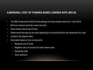 6.MARGINAL COST OF FUNDING BASED LENDING RATE (MCLR)
• The RBI introduced the MCLR methodology for fixing interest rates from 1 April 2016
• Minimum interest rate that a bank can lend
• Tenor-linked internal benchmark,
• Determined internally by the bank depending on the period left for the repayment of a loan
• Linked to the deposit rates
• Calculated based on four components:
• Marginal cost of funds
• Negative carry on account of cash reserve ratio
• Operating costs
• Tenor premium.
 