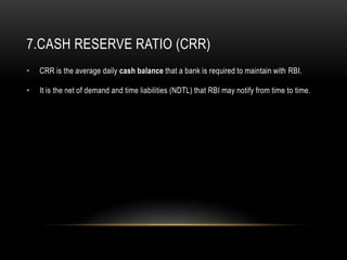 7.CASH RESERVE RATIO (CRR)
• CRR is the average daily cash balance that a bank is required to maintain with RBI.
• It is the net of demand and time liabilities (NDTL) that RBI may notify from time to time.
 