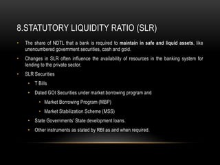 8.STATUTORY LIQUIDITY RATIO (SLR)
• The share of NDTL that a bank is required to maintain in safe and liquid assets, like
unencumbered government securities, cash and gold.
• Changes in SLR often influence the availability of resources in the banking system for
lending to the private sector.
• SLR Securities
• T Bills
• Dated GOI Securities under market borrowing program and
• Market Borrowing Program (MBP)
• Market Stabilization Scheme (MSS)
• State Governments’ State development loans.
• Other instruments as stated by RBI as and when required.
 